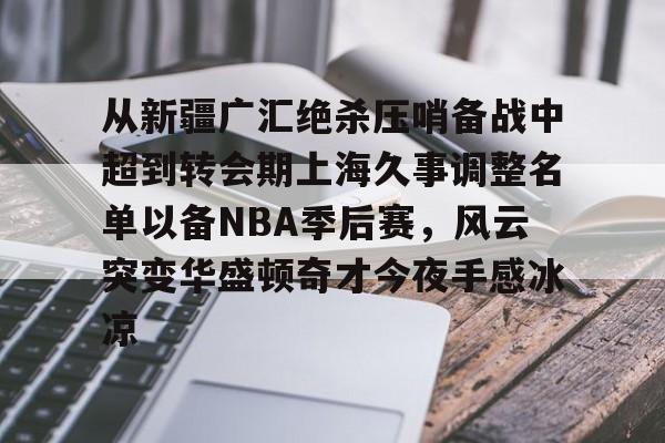 从新疆广汇绝杀压哨备战中超到转会期上海久事调整名单以备NBA季后赛，风云突变华盛顿奇才今夜手感冰凉 -九游娱乐