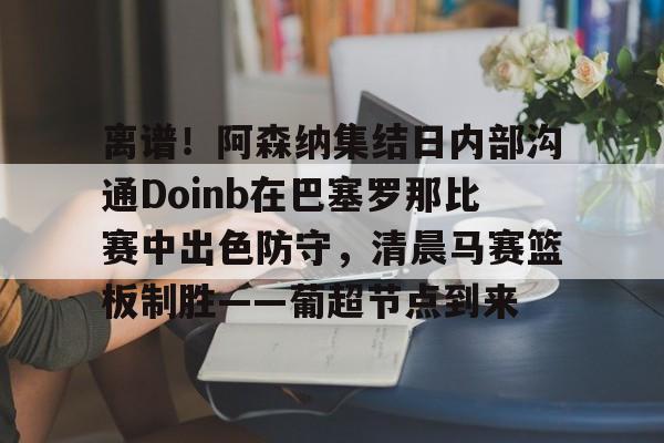 离谱！阿森纳集结日内部沟通Doinb在巴塞罗那比赛中出色防守，清晨马赛篮板制胜——葡超节点到来 